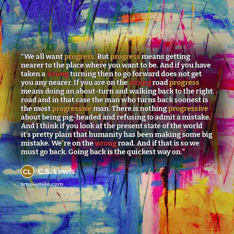“We all want progress. But progress means getting nearer to the place where you want to be. And if you have taken a wrong turning then to go forward does not get you any nearer. If you are on the wrong road progress means doing an about-turn and walking back to the right road and in that case the…” quote by C.S. Lewis