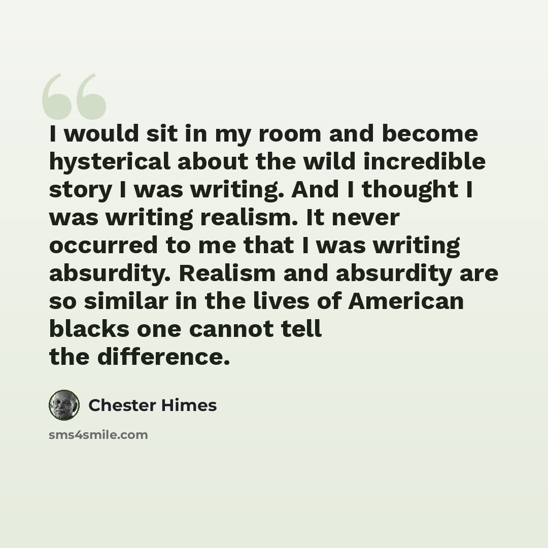 “I would sit in my room and become hysterical about the wild incredible story I was writing. And I thought I was writing realism. It never occurred to me that I was writing absurdity. Realism and absurdity are so similar in the lives of American blacks one cannot tell the difference.” quote by Chester Himes