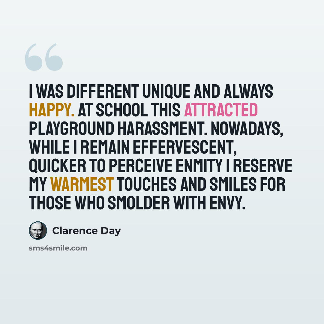 “I was different unique and always happy. At school this attracted playground harassment. Nowadays, while I remain effervescent, quicker to perceive enmity I reserve my warmest touches and smiles for those who smolder with envy.” quote by Clarence Day