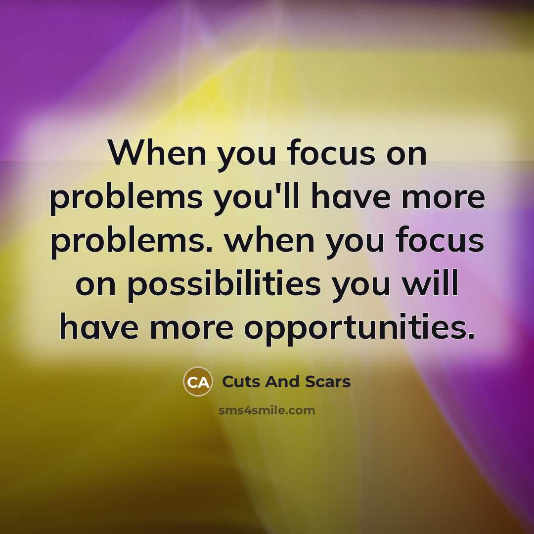 “When you focus on problems you'll have more problems. when you focus on possibilities you will have more opportunities.” quote by Cuts And Scars
