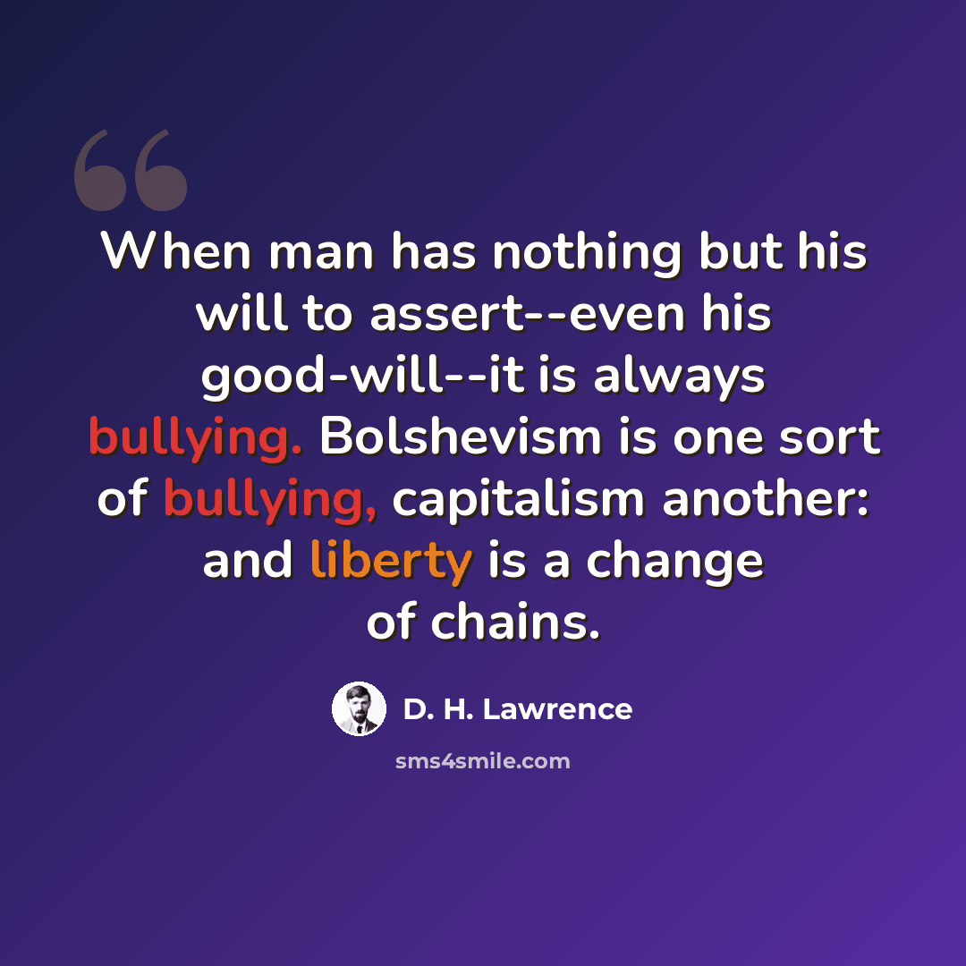 “When man has nothing but his will to assert--even his good-will--it is always bullying. Bolshevism is one sort of bullying, capitalism another: and liberty is a change of chains.” quote by D. H. Lawrence