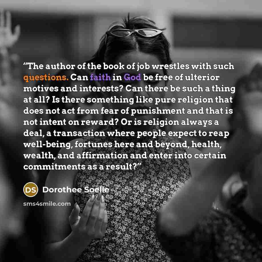 “The author of the book of job wrestles with such questions. Can faith in God be free of ulterior motives and interests? Can there be such a thing at all? Is there something like pure religion that does not act from fear of punishment and that is not intent on reward? Or is religion always a deal…” quote by Dorothee Soelle