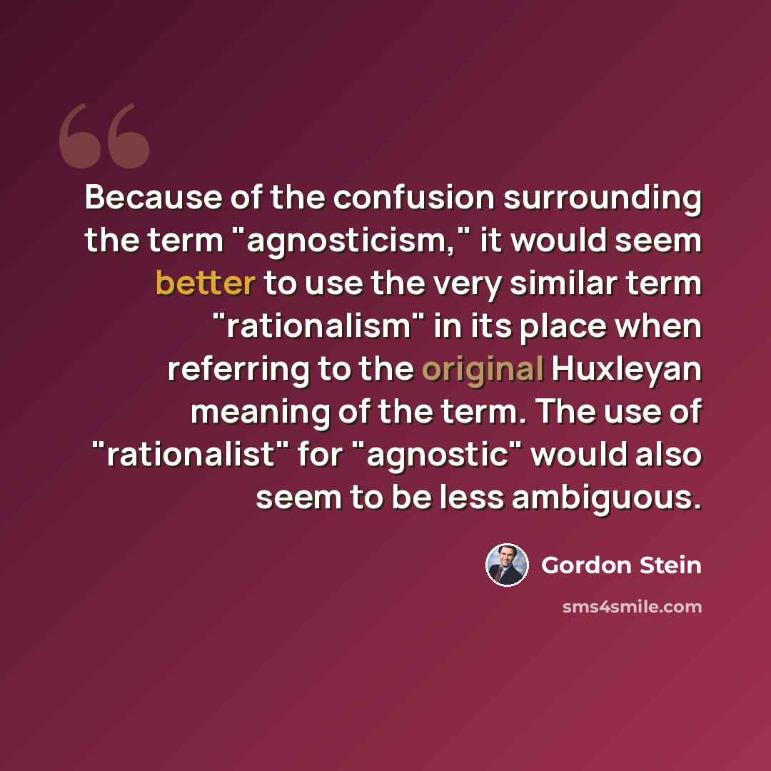 “Because of the confusion surrounding the term "agnosticism," it would seem better to use the very similar term "rationalism" in its place when referring to the original Huxleyan meaning of the term. The use of "rationalist" for "agnostic" would also seem to be less ambiguous.” quote by Gordon Stein