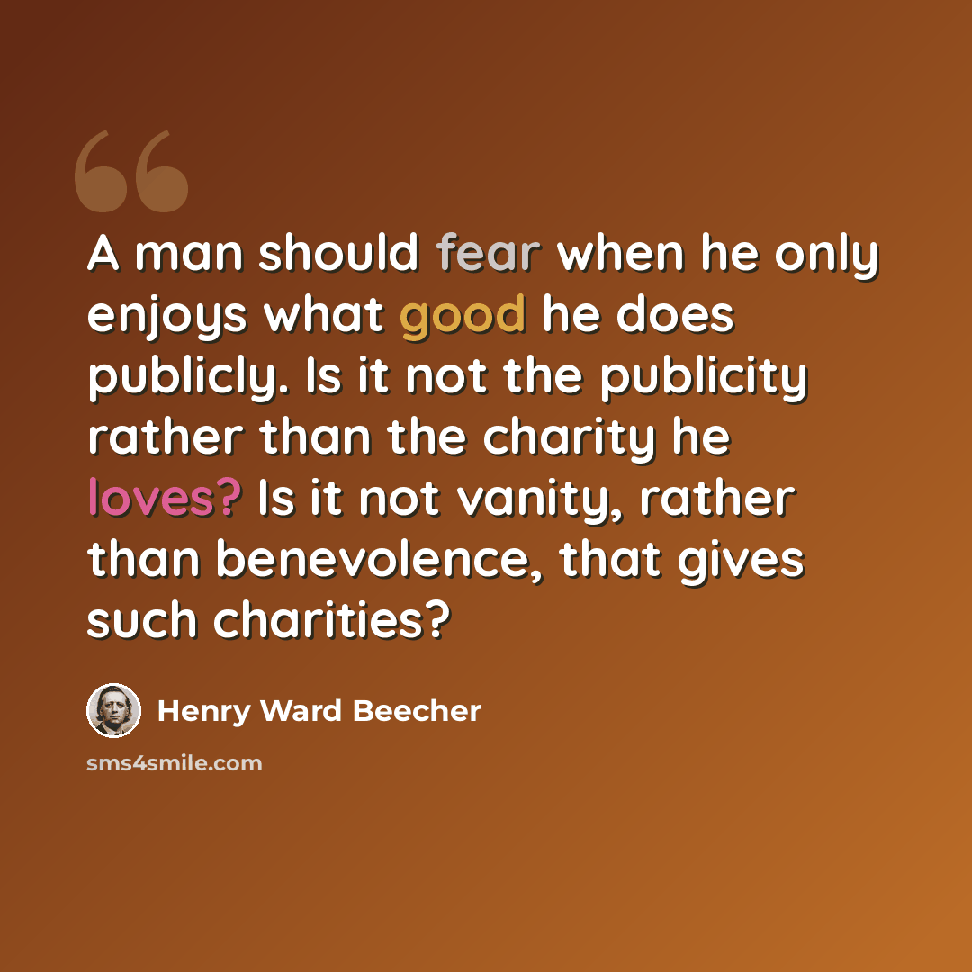 “A man should fear when he only enjoys what good he does publicly. Is it not the publicity rather than the charity he loves? Is it not vanity, rather than benevolence, that gives such charities?” quote by Henry Ward Beecher