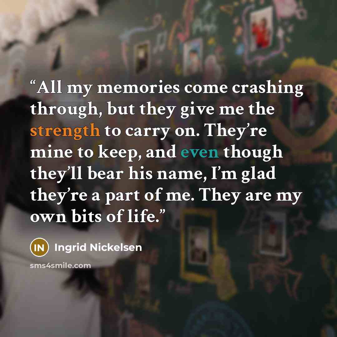 “All my memories come crashing through, but they give me the strength to carry on. They’re mine to keep, and even though they’ll bear his name, I’m glad they’re a part of me. They are my own bits of life.” quote by Ingrid Nickelsen