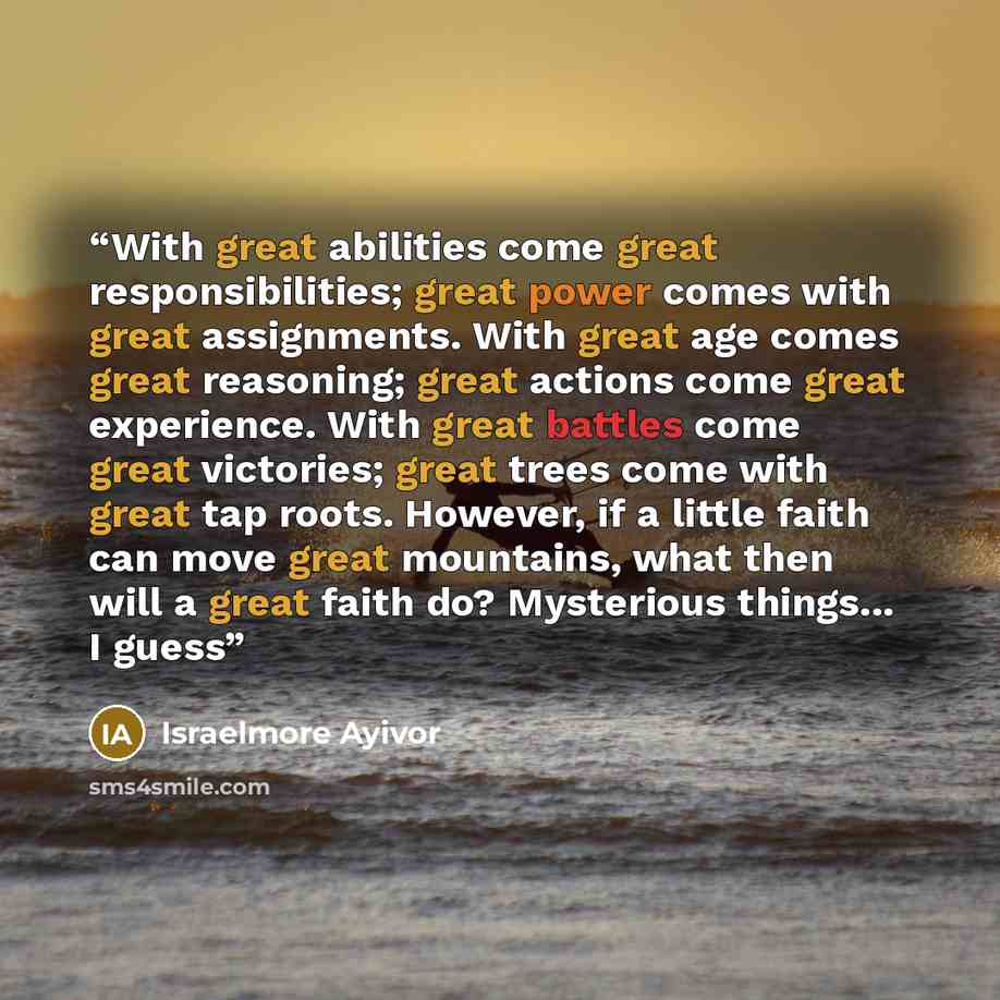 “With great abilities come great responsibilities; great power comes with great assignments. With great age comes great reasoning; great actions come great experience. With great battles come great victories; great trees come with great tap roots. However, if a little faith can move great…” quote by Israelmore Ayivor