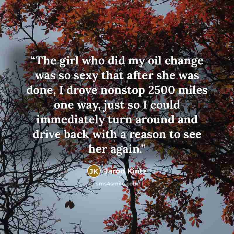 “The girl who did my oil change was so sexy that after she was done, I drove nonstop 2500 miles one way, just so I could immediately turn around and drive back with a reason to see her again.” quote by Jarod Kintz