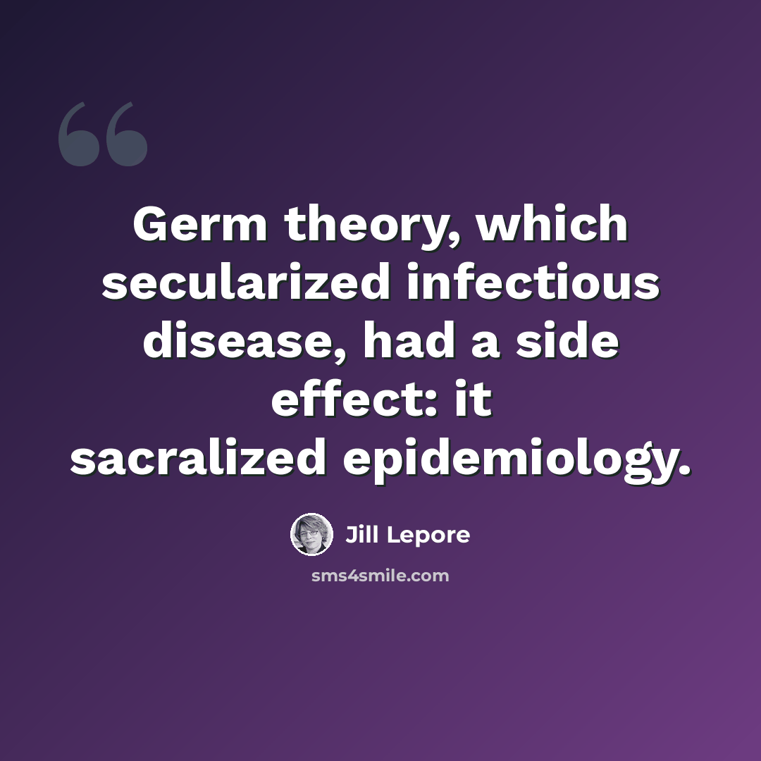 “Germ theory, which secularized infectious disease, had a side effect: it sacralized epidemiology.” quote by Jill Lepore