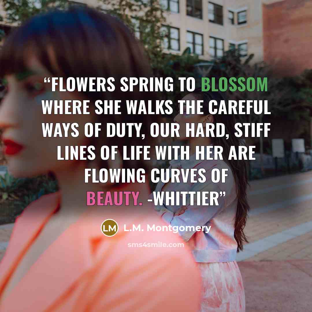 “Flowers spring to blossom where she walks The careful ways of duty, Our hard, stiff lines of life with her Are flowing curves of beauty. -WHITTIER” quote by L.M. Montgomery