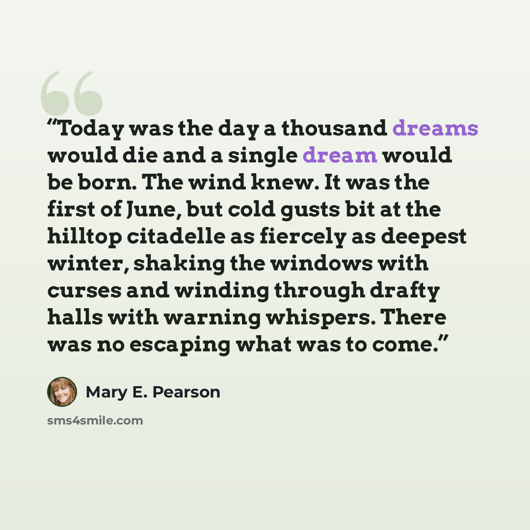 “Today was the day a thousand dreams would die and a single dream would be born. The wind knew. It was the first of June, but cold gusts bit at the hilltop citadelle as fiercely as deepest winter, shaking the windows with curses and winding through drafty halls with warning whispers. There was no…” quote by Mary E. Pearson