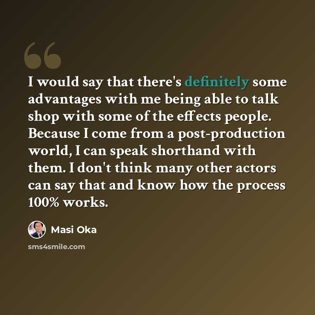 “I would say that there's definitely some advantages with me being able to talk shop with some of the effects people. Because I come from a post-production world, I can speak shorthand with them. I don't think many other actors can say that and know how the process 100% works.” quote by Masi Oka