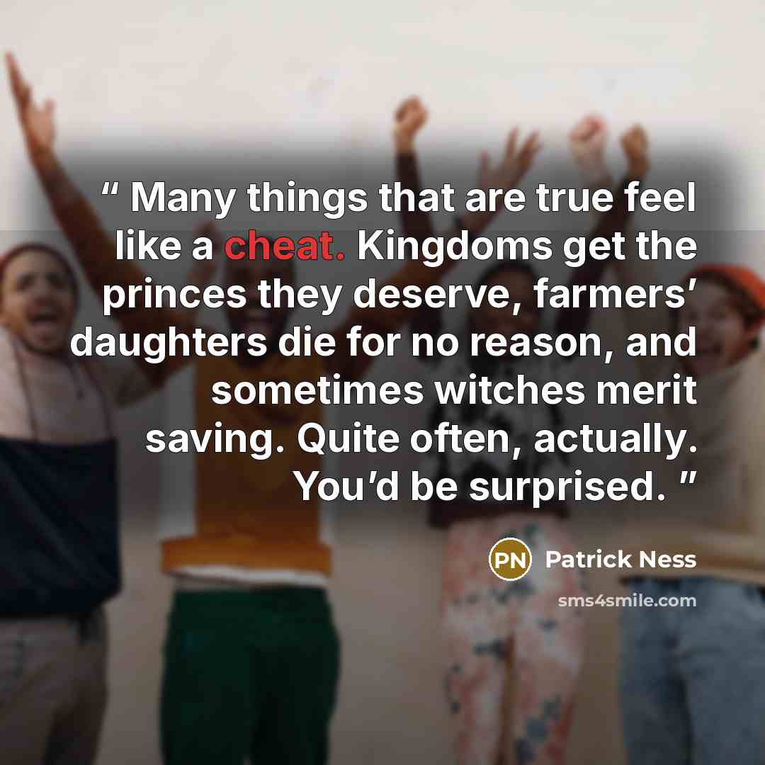 “Many things that are true feel like a cheat. Kingdoms get the princes they deserve, farmers’ daughters die for no reason, and sometimes witches merit saving. Quite often, actually. You’d be surprised.” quote by Patrick Ness