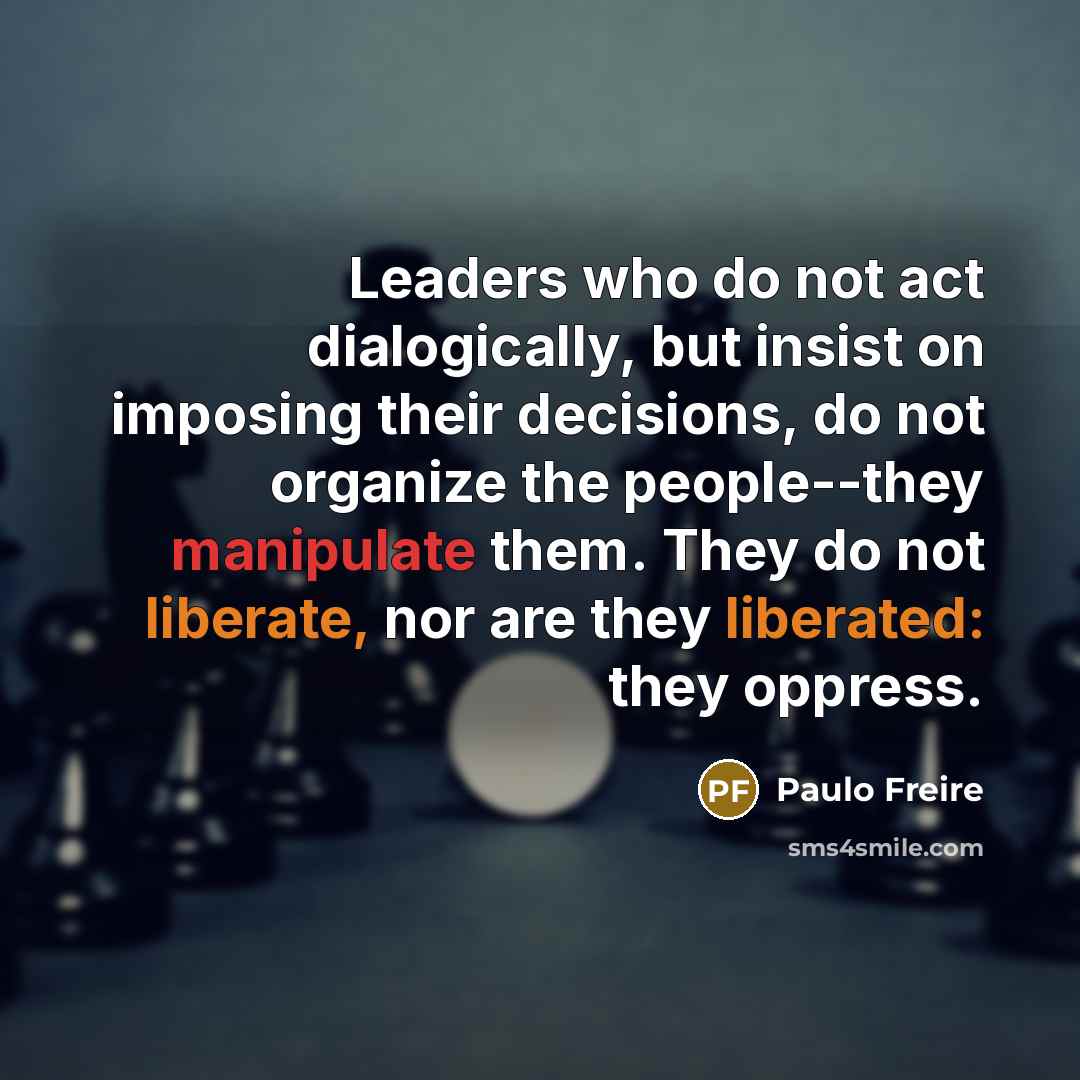 “Leaders who do not act dialogically, but insist on imposing their decisions, do not organize the people--they manipulate them. They do not liberate, nor are they liberated: they oppress.” quote by Paulo Freire