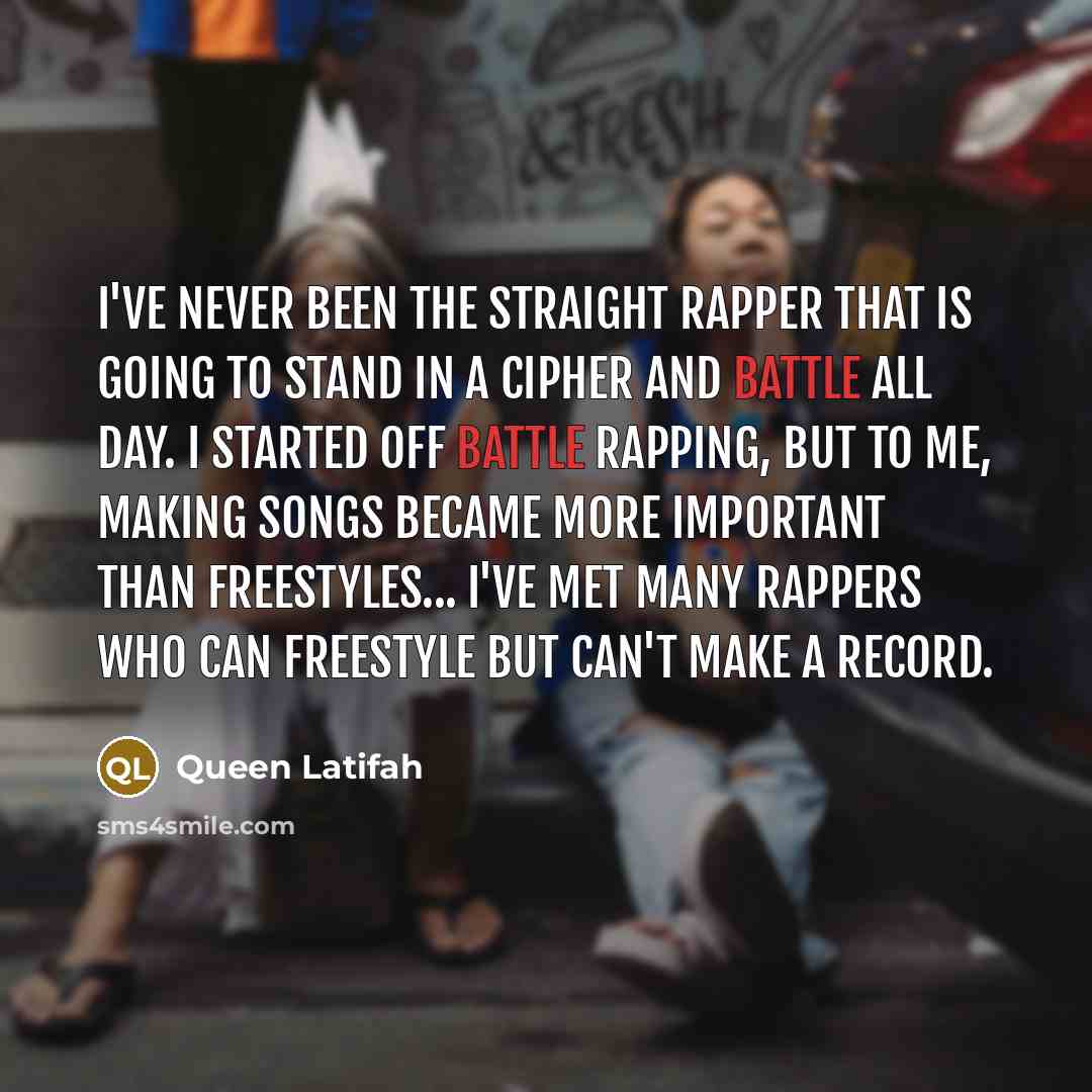 “I've never been the straight rapper that is going to stand in a cipher and battle all day. I started off battle rapping, but to me, making songs became more important than freestyles... I've met many rappers who can freestyle but can't make a record.” quote by Queen Latifah