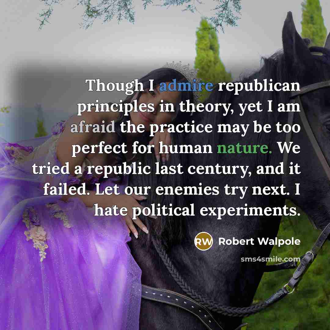 “Though I admire republican principles in theory, yet I am afraid the practice may be too perfect for human nature. We tried a republic last century, and it failed. Let our enemies try next. I hate political experiments.” quote by Robert Walpole