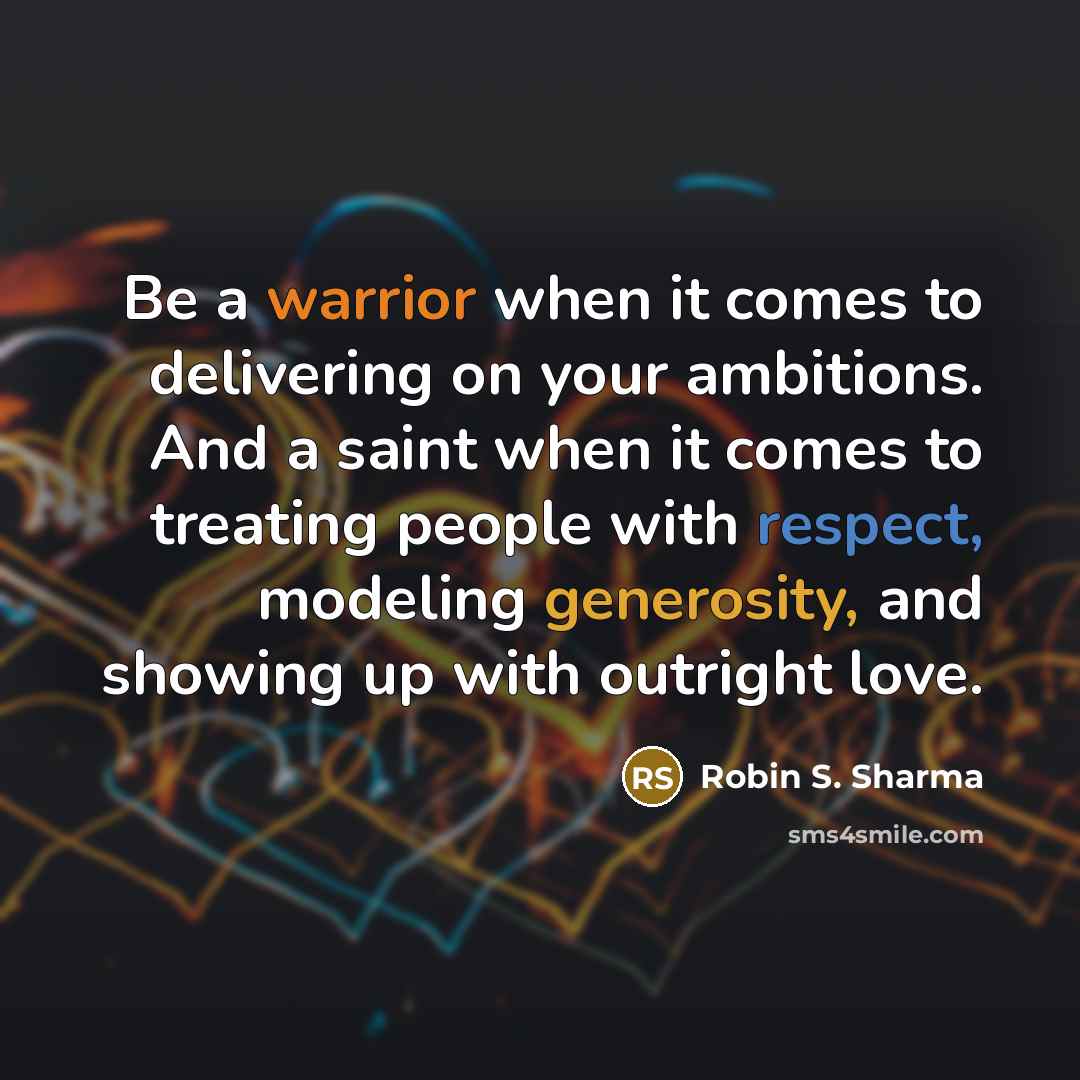 “Be a warrior when it comes to delivering on your ambitions. And a saint when it comes to treating people with respect, modeling generosity, and showing up with outright love.” quote by Robin S. Sharma