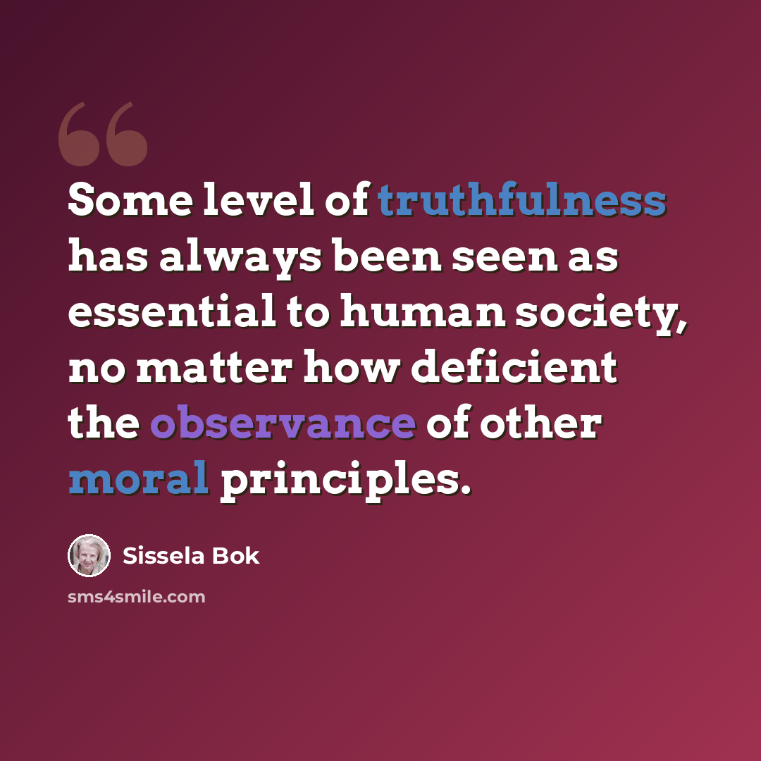 “Some level of truthfulness has always been seen as essential to human society, no matter how deficient the observance of other moral principles.” quote by Sissela Bok