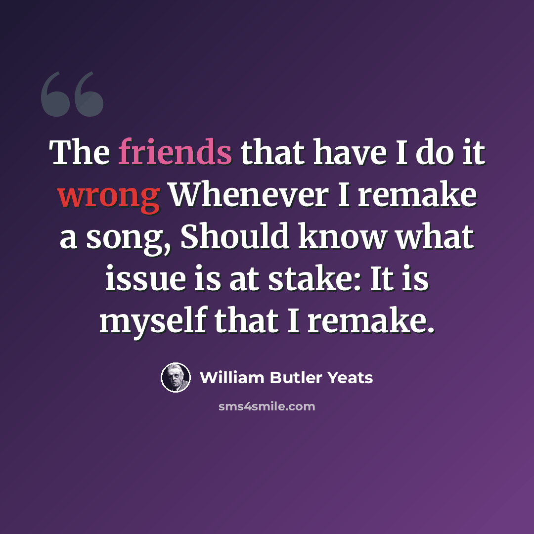 “The friends that have I do it wrong Whenever I remake a song, Should know what issue is at stake: It is myself that I remake.” quote by William Butler Yeats