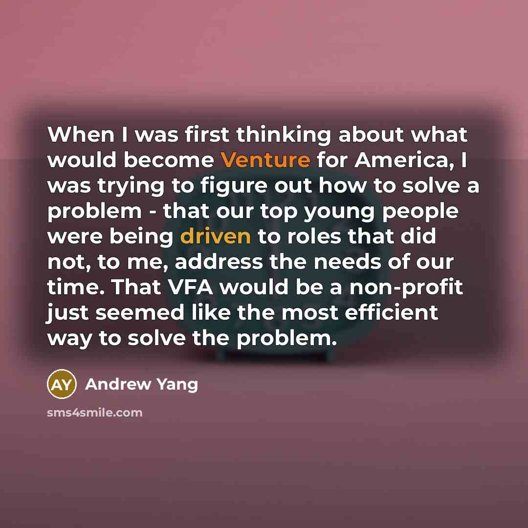“When I was first thinking about what would become Venture for America, I was trying to figure out how to solve a problem - that our top young people were being driven to roles that did not, to me, address the needs of our time. That VFA would be a non-profit just seemed like the most efficient way…” quote by Andrew Yang