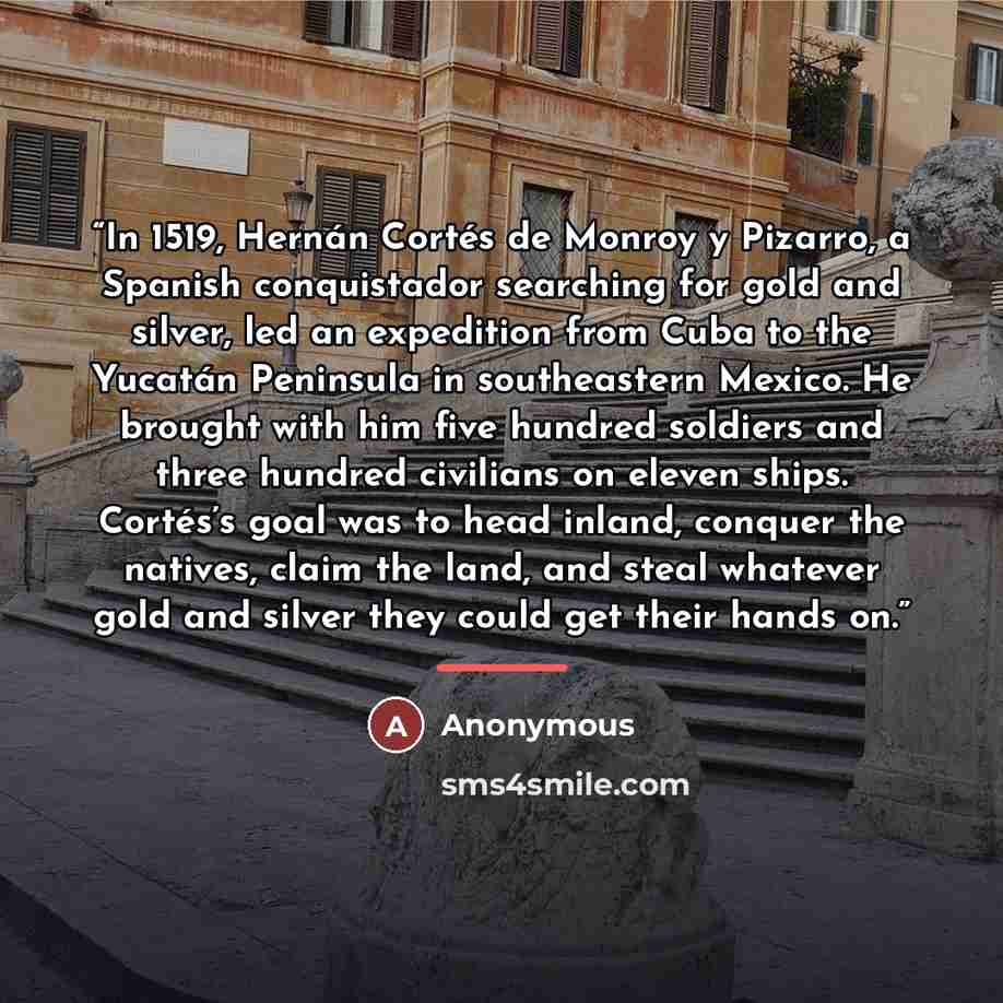 “In 1519, Hernán Cortés de Monroy y Pizarro, a Spanish conquistador searching for gold and silver, led an expedition from Cuba to the Yucatán Peninsula in southeastern Mexico. He brought with him five hundred soldiers and three hundred civilians on eleven ships. Cortés’s goal was to head inland…” quote by Anonymous