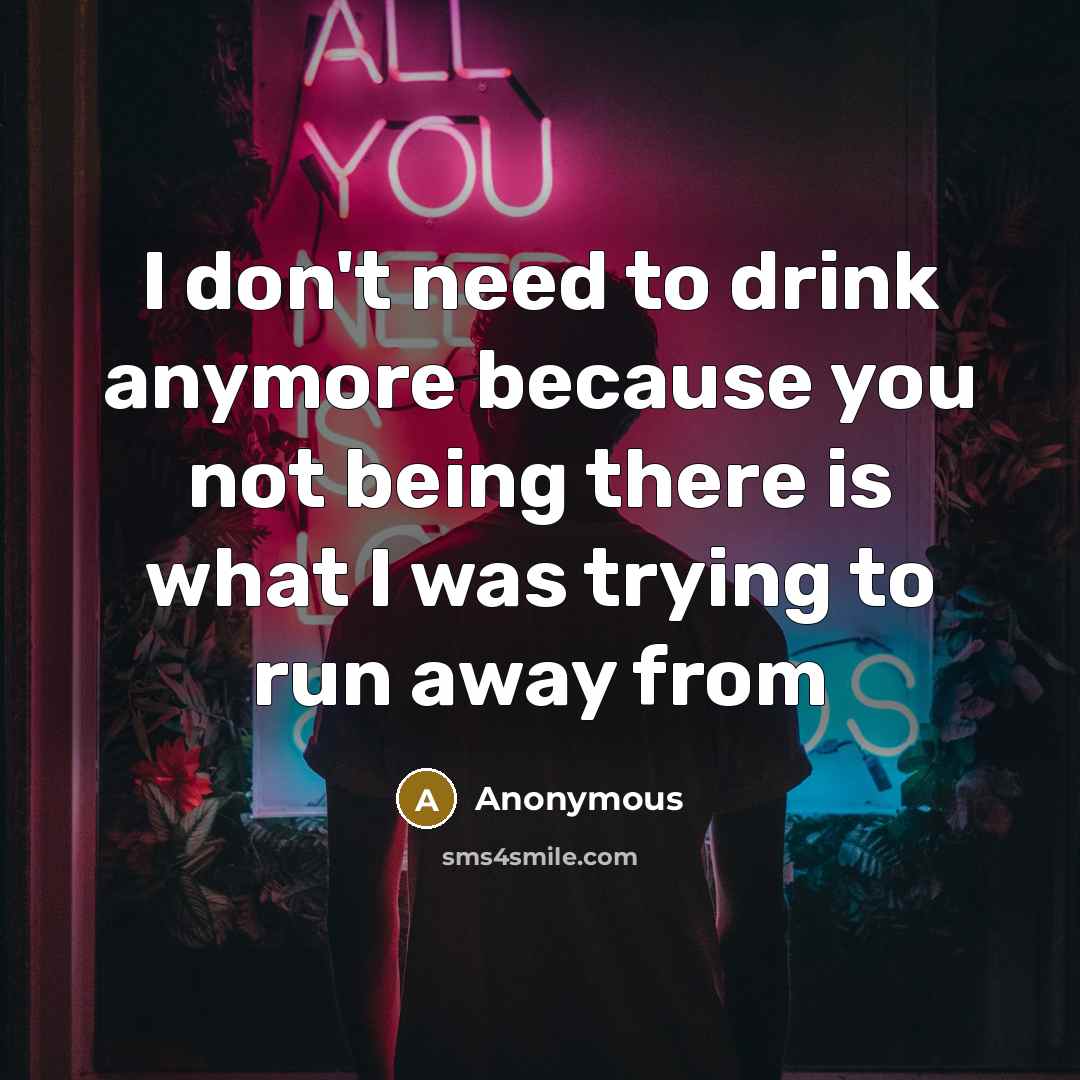 “I don't need to drink anymore because you not being there is what I was trying to run away from” quote by Anonymous