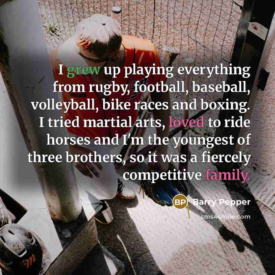 “I grew up playing everything from rugby, football, baseball, volleyball, bike races and boxing. I tried martial arts, loved to ride horses and I'm the youngest of three brothers, so it was a fiercely competitive family.” quote by Barry Pepper