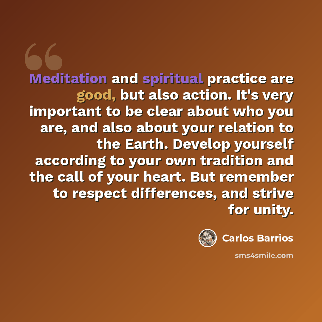 “Meditation and spiritual practice are good, but also action. It's very important to be clear about who you are, and also about your relation to the Earth. Develop yourself according to your own tradition and the call of your heart. But remember to respect differences, and strive for unity.” quote by Carlos Barrios