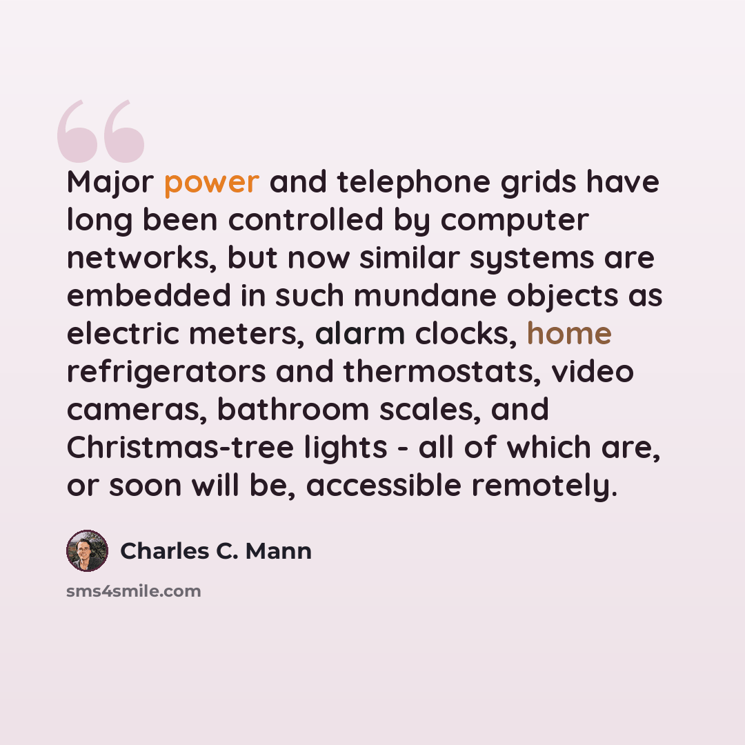 “Major power and telephone grids have long been controlled by computer networks, but now similar systems are embedded in such mundane objects as electric meters, alarm clocks, home refrigerators and thermostats, video cameras, bathroom scales, and Christmas-tree lights - all of which are, or soon…” quote by Charles C. Mann