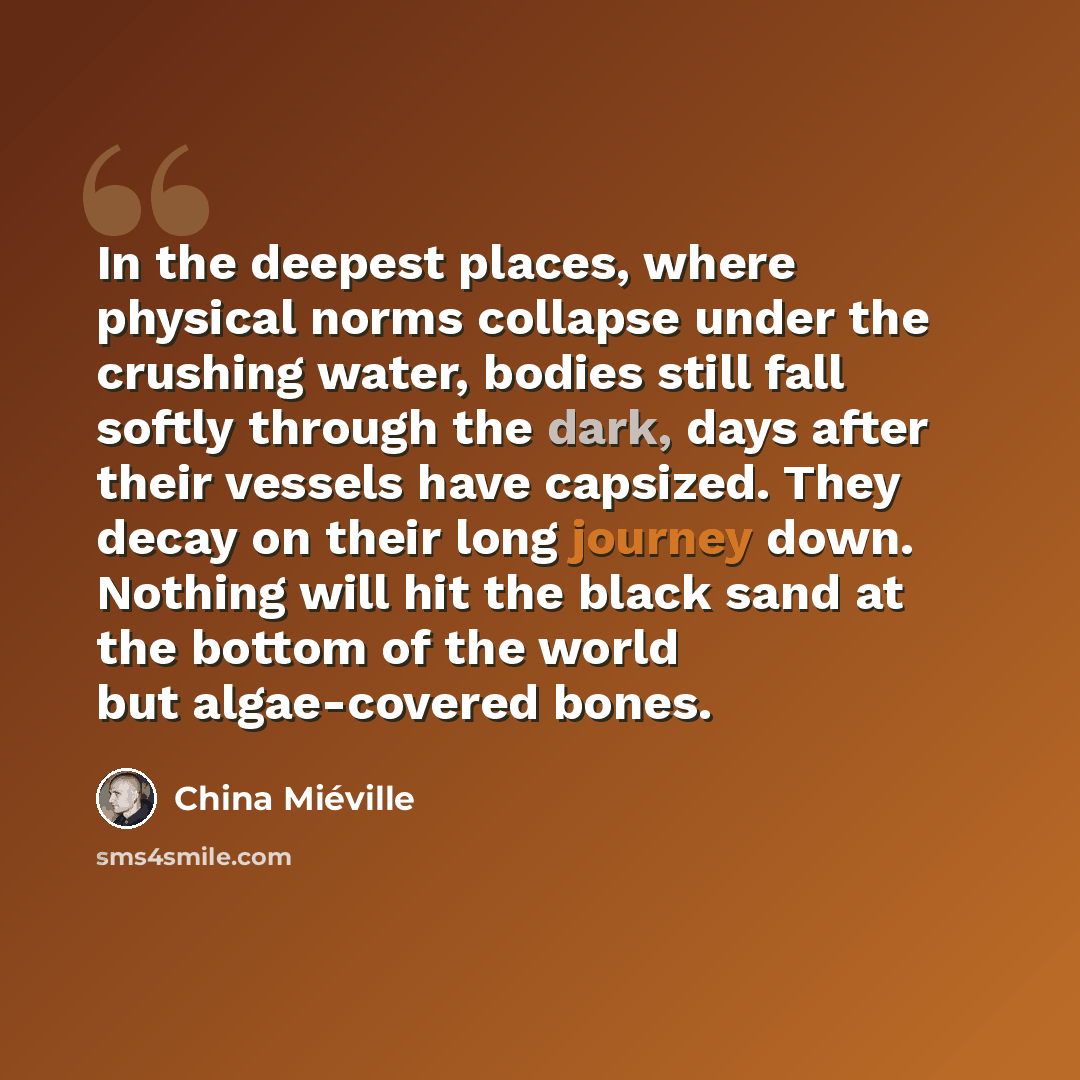 “In the deepest places, where physical norms collapse under the crushing water, bodies still fall softly through the dark, days after their vessels have capsized. They decay on their long journey down. Nothing will hit the black sand at the bottom of the world but algae-covered bones.” quote by China Mieville