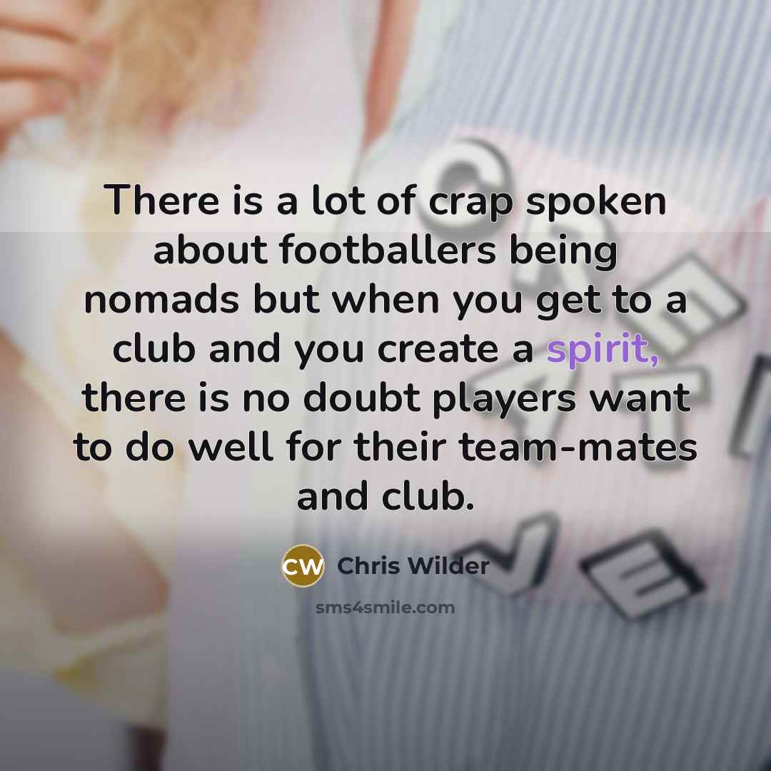 “There is a lot of crap spoken about footballers being nomads but when you get to a club and you create a spirit, there is no doubt players want to do well for their team-mates and club.” quote by Chris Wilder