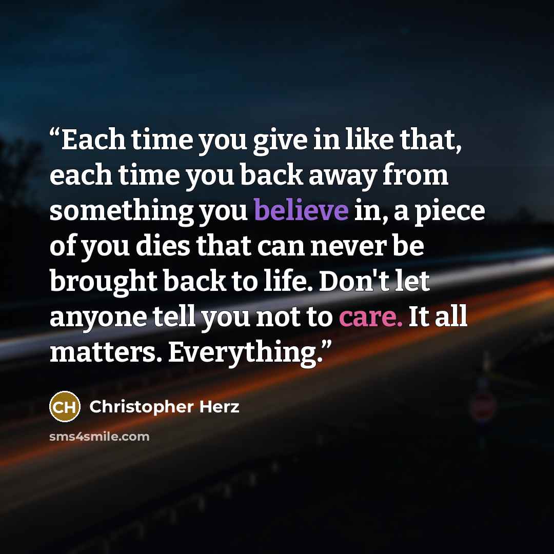 “Each time you give in like that, each time you back away from something you believe in, a piece of you dies that can never be brought back to life. Don't let anyone tell you not to care. It all matters. Everything.” quote by Christopher Herz