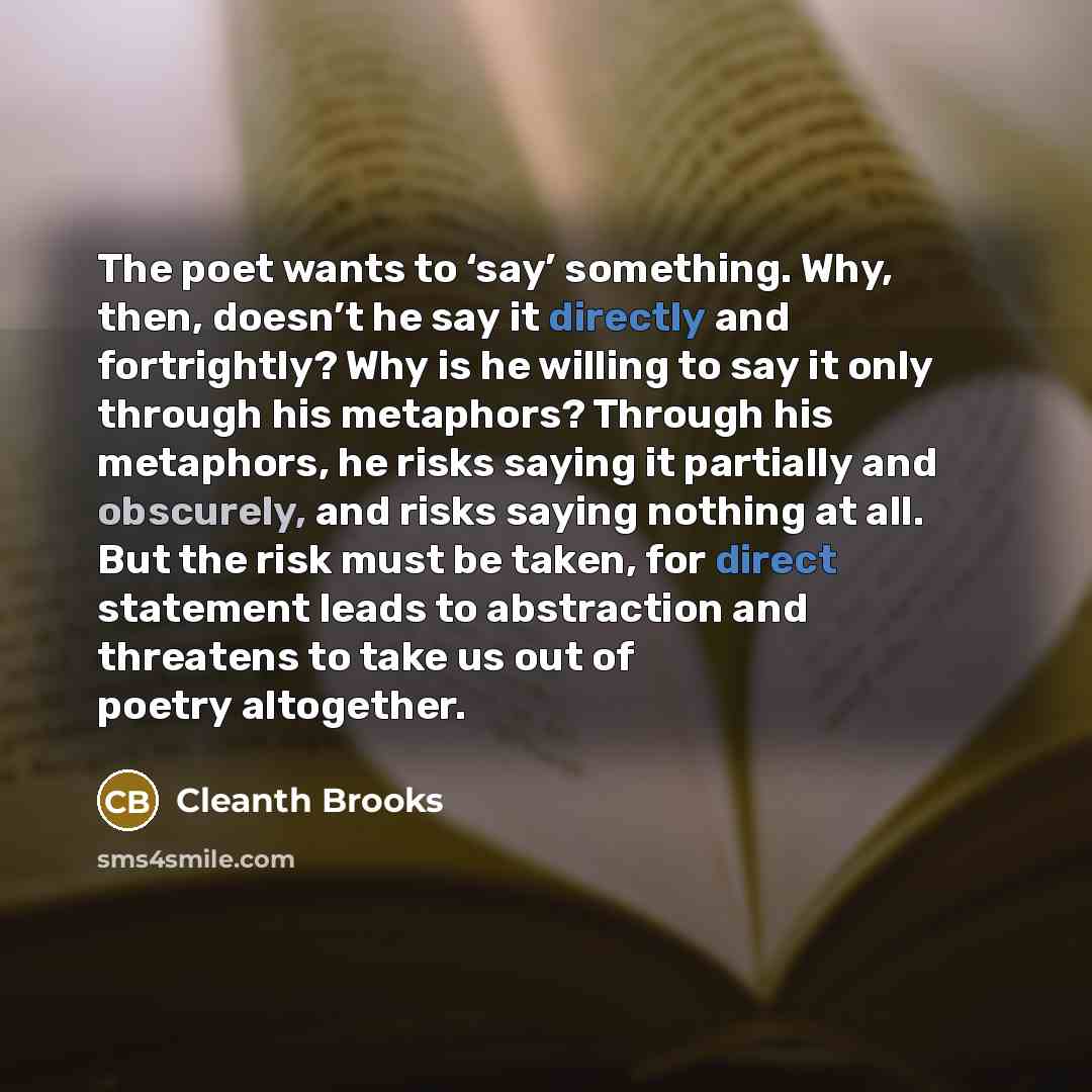 “The poet wants to ‘say’ something. Why, then, doesn’t he say it directly and fortrightly? Why is he willing to say it only through his metaphors? Through his metaphors, he risks saying it partially and obscurely, and risks saying nothing at all. But the risk must be taken, for direct statement…” quote by Cleanth Brooks