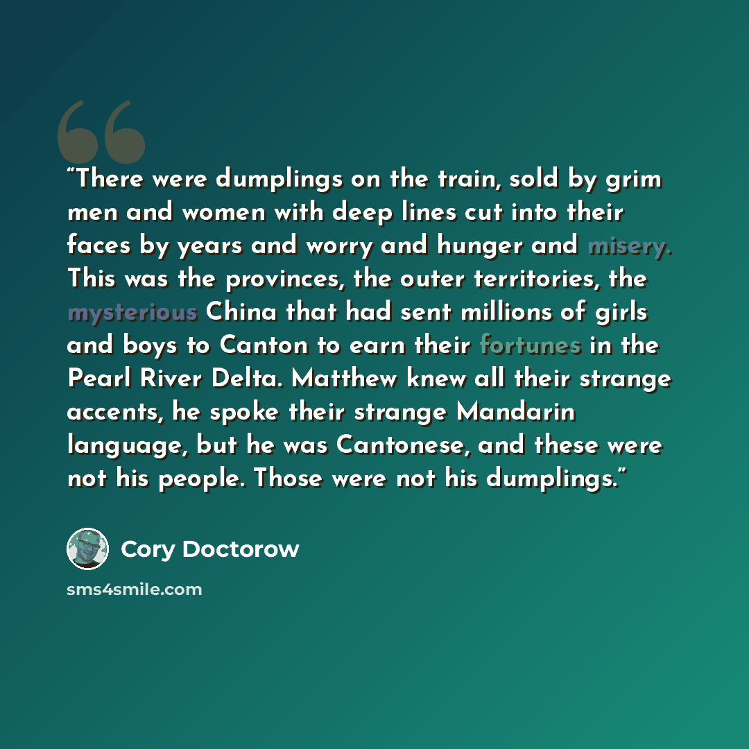 “There were dumplings on the train, sold by grim men and women with deep lines cut into their faces by years and worry and hunger and misery. This was the provinces, the outer territories, the mysterious China that had sent millions of girls and boys to Canton to earn their fortunes in the Pearl…” quote by Cory Doctorow