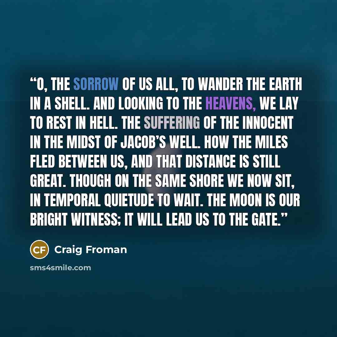 “O, the sorrow of us all, to wander the earth in a shell. And looking to the heavens, we lay to rest in hell. The suffering of the innocent in the midst of Jacob’s well. How the miles fled between us, and that distance is still great. Though on the same shore we now sit, in temporal quietude to…” quote by Craig Froman