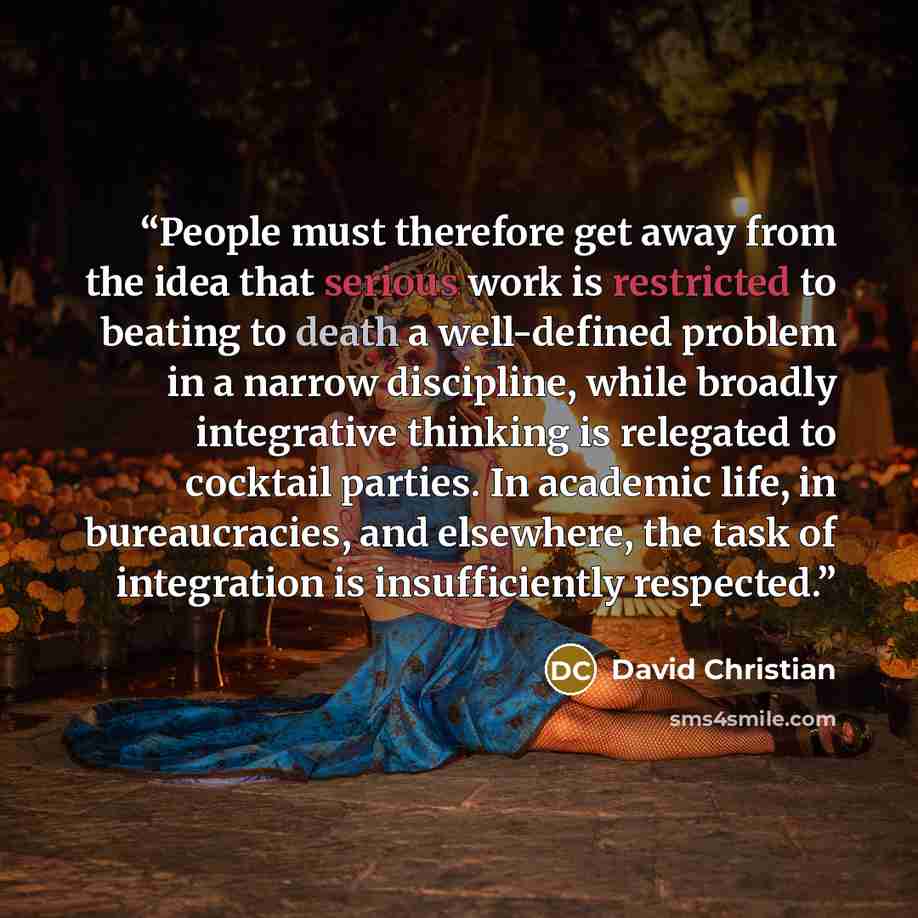 “People must therefore get away from the idea that serious work is restricted to beating to death a well-defined problem in a narrow discipline, while broadly integrative thinking is relegated to cocktail parties. In academic life, in bureaucracies, and elsewhere, the task of integration is…” quote by David Christian