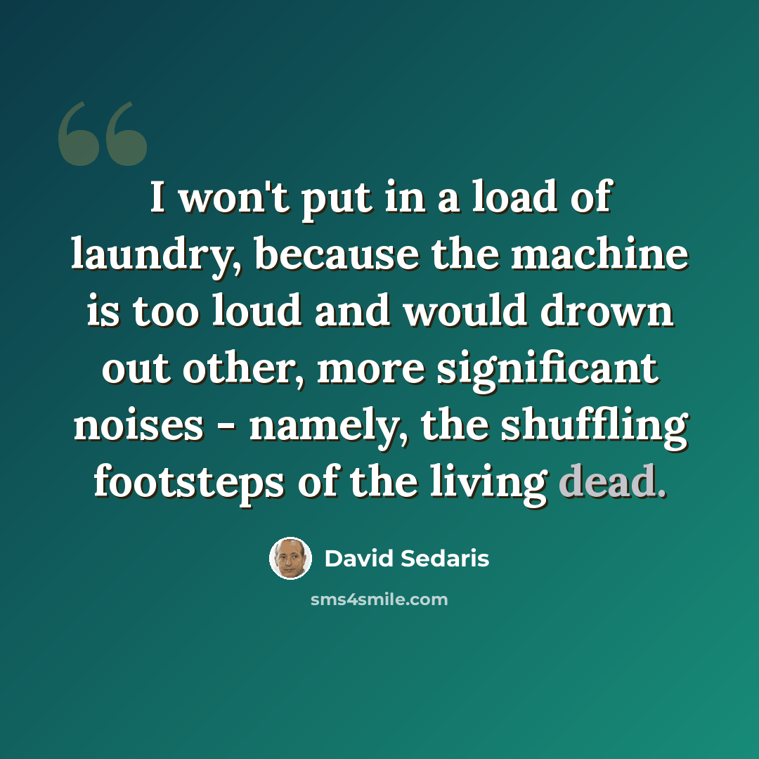 “I won't put in a load of laundry, because the machine is too loud and would drown out other, more significant noises - namely, the shuffling footsteps of the living dead.” quote by David Sedaris