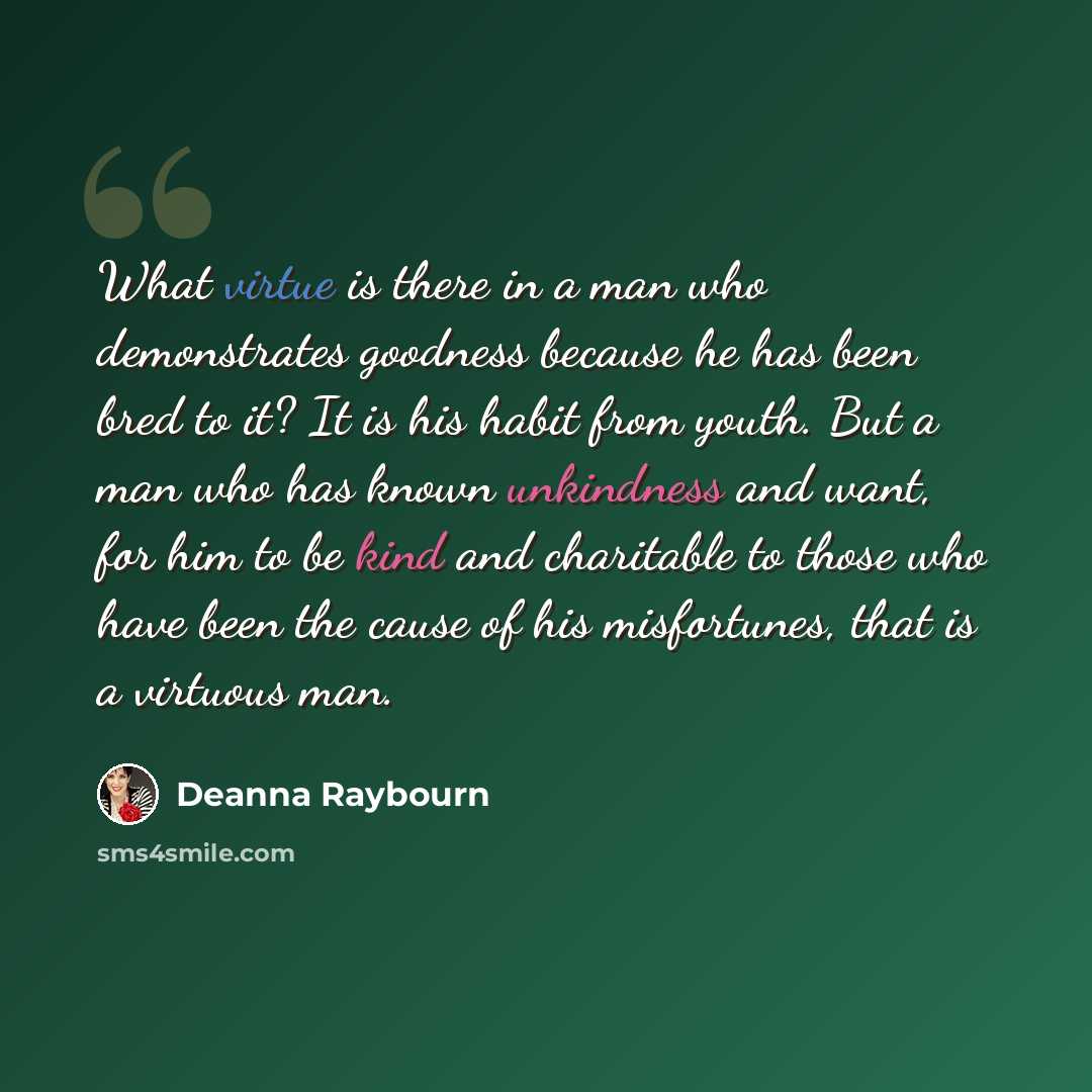 “What virtue is there in a man who demonstrates goodness because he has been bred to it? It is his habit from youth. But a man who has known unkindness and want, for him to be kind and charitable to those who have been the cause of his misfortunes, that is a virtuous man.” quote by Deanna Raybourn