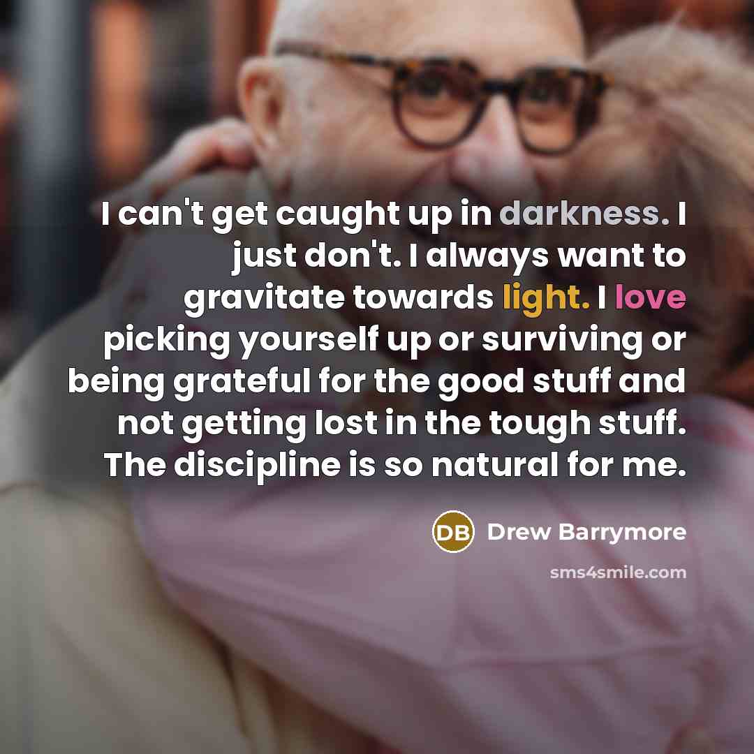 “I can't get caught up in darkness. I just don't. I always want to gravitate towards light. I love picking yourself up or surviving or being grateful for the good stuff and not getting lost in the tough stuff. The discipline is so natural for me.” quote by Drew Barrymore