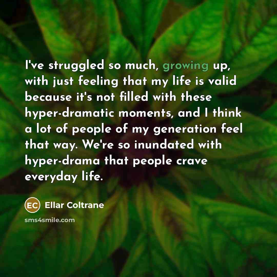 “I've struggled so much, growing up, with just feeling that my life is valid because it's not filled with these hyper-dramatic moments, and I think a lot of people of my generation feel that way. We're so inundated with hyper-drama that people crave everyday life.” quote by Ellar Coltrane