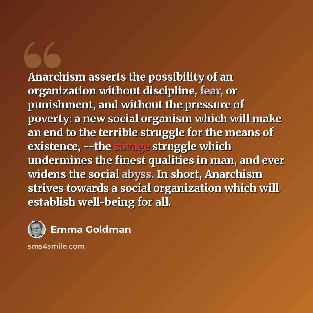 “Anarchism asserts the possibility of an organization without discipline, fear, or punishment, and without the pressure of poverty: a new social organism which will make an end to the terrible struggle for the means of existence, --the savage struggle which undermines the finest qualities in man…” quote by Emma Goldman