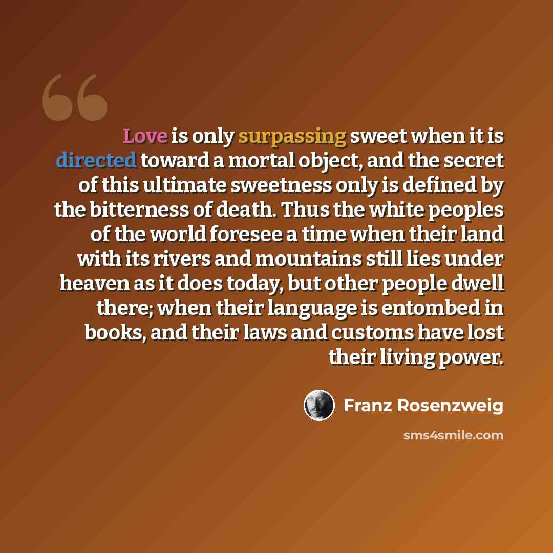 “Love is only surpassing sweet when it is directed toward a mortal object, and the secret of this ultimate sweetness only is defined by the bitterness of death. Thus the white peoples of the world foresee a time when their land with its rivers and mountains still lies under heaven as it does today…” quote by Franz Rosenzweig