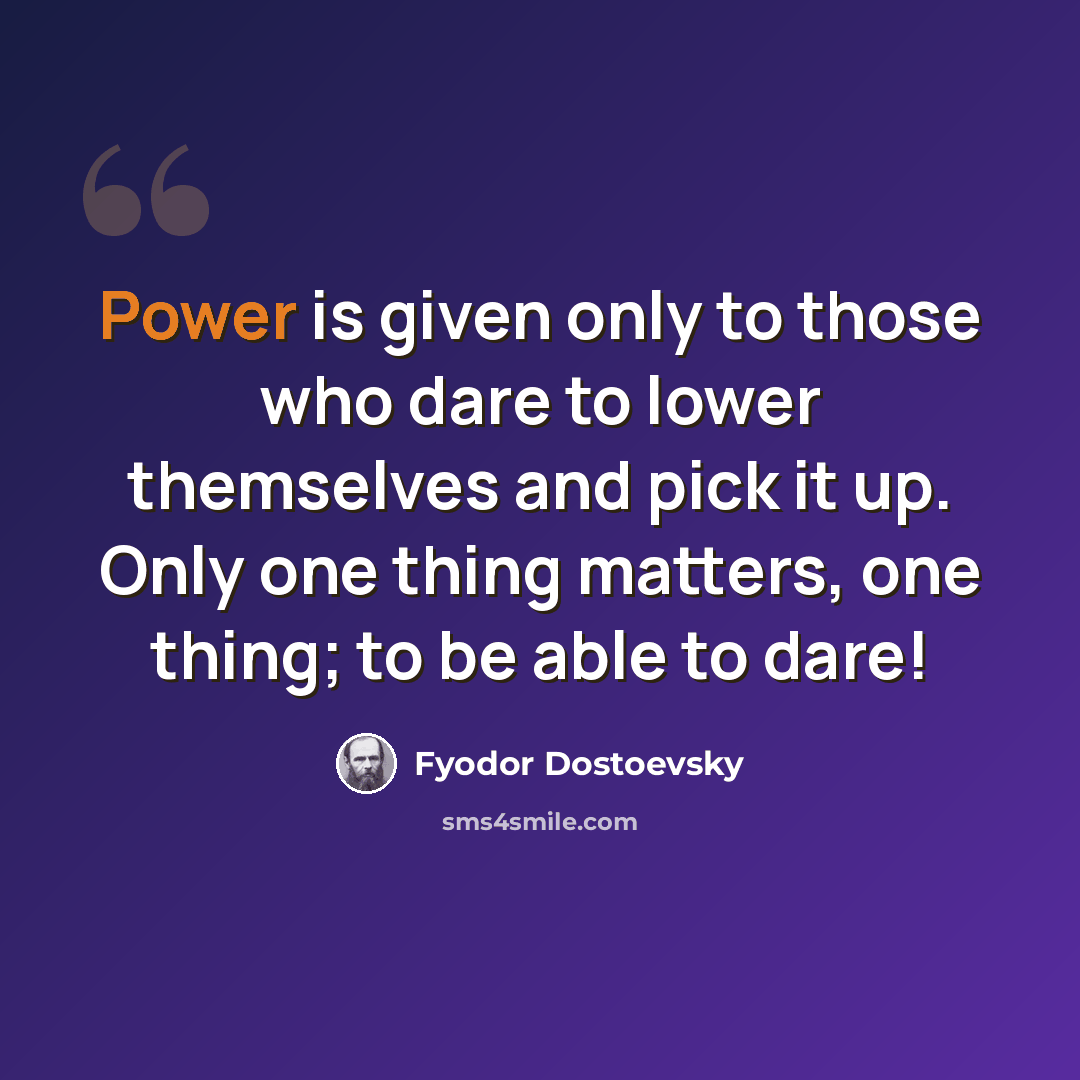 “Power is given only to those who dare to lower themselves and pick it up. Only one thing matters, one thing; to be able to dare!” quote by Fyodor Dostoevsky