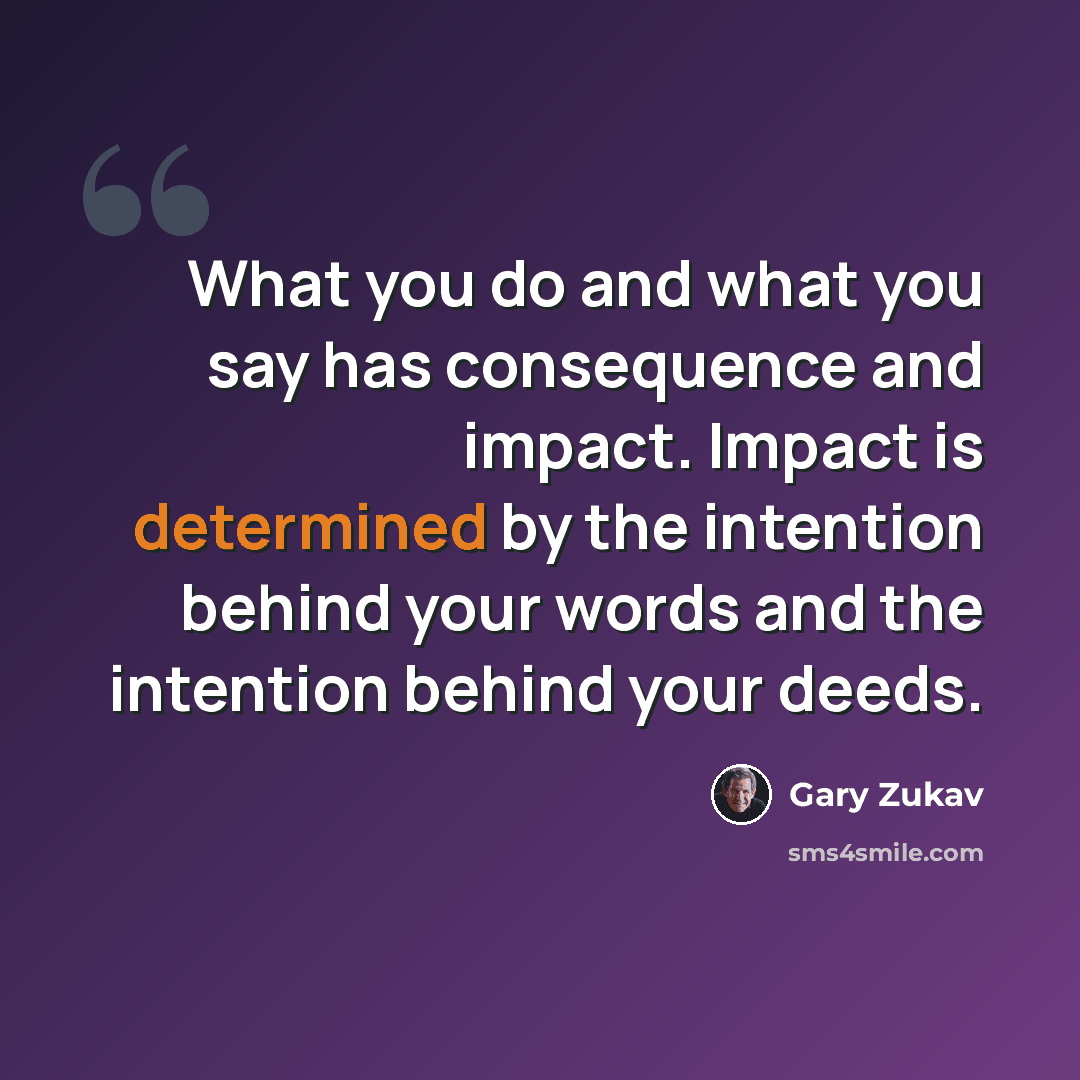 “What you do and what you say has consequence and impact. Impact is determined by the intention behind your words and the intention behind your deeds.” quote by Gary Zukav
