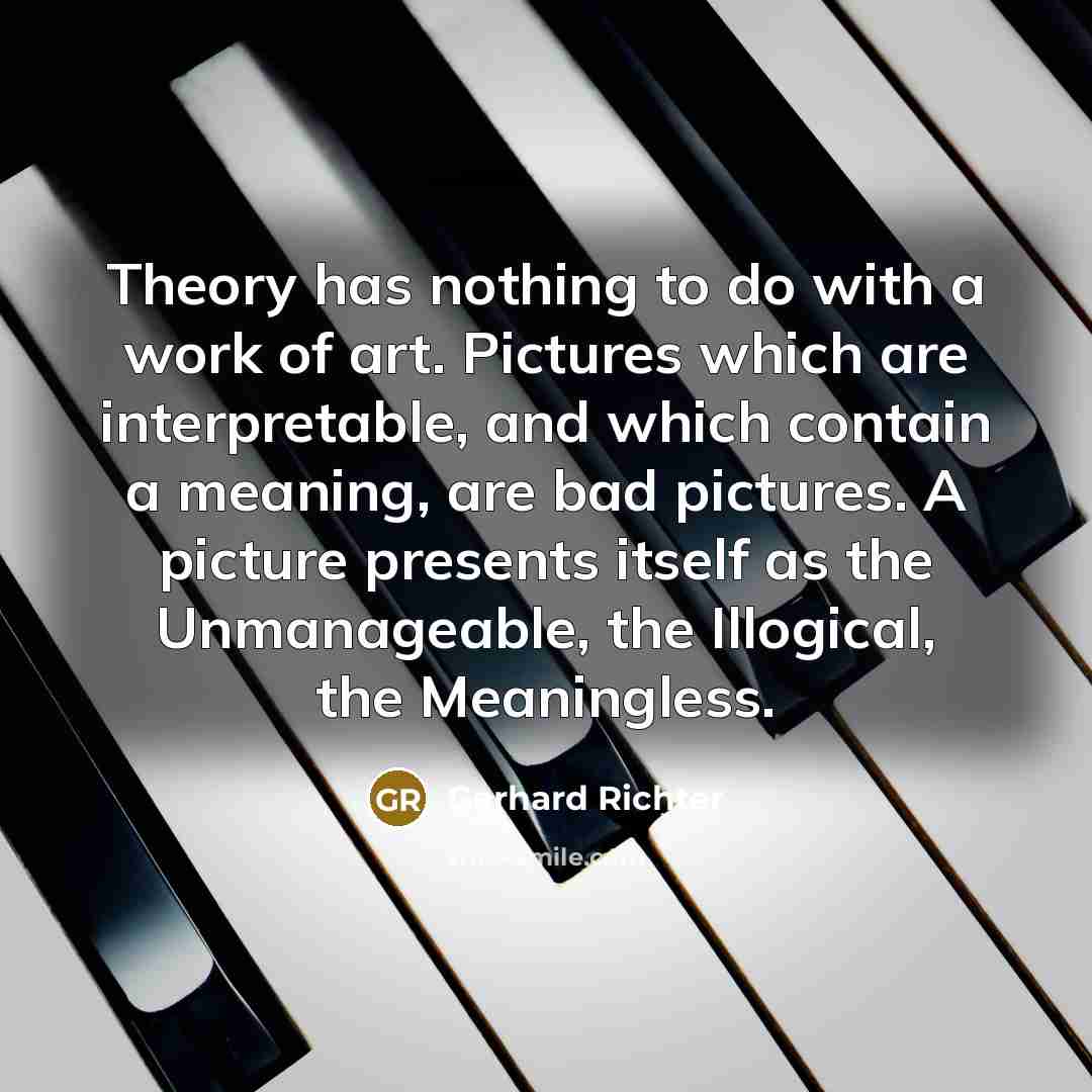 “Theory has nothing to do with a work of art. Pictures which are interpretable, and which contain a meaning, are bad pictures. A picture presents itself as the Unmanageable, the Illogical, the Meaningless.” quote by Gerhard Richter