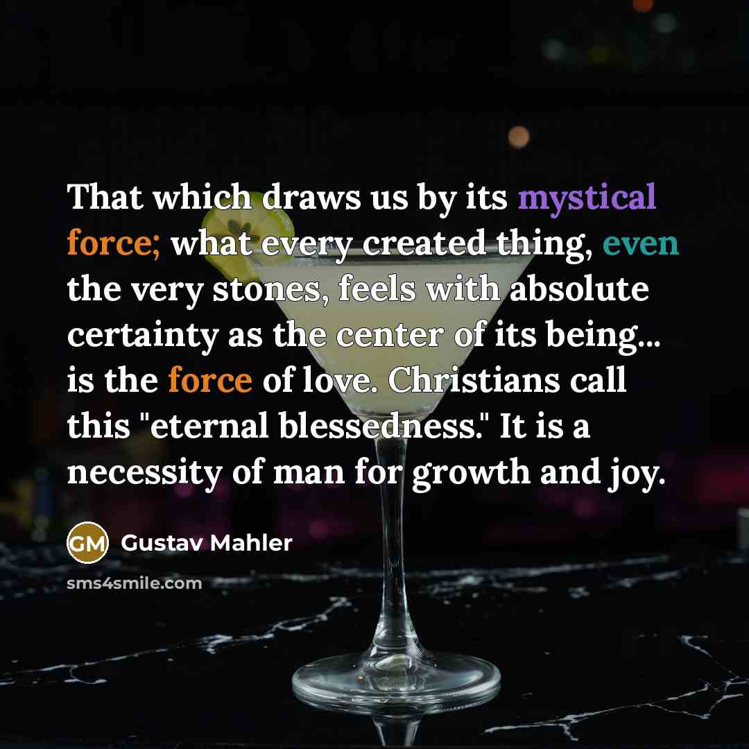 “That which draws us by its mystical force; what every created thing, even the very stones, feels with absolute certainty as the center of its being... is the force of love. Christians call this "eternal blessedness." It is a necessity of man for growth and joy.” quote by Gustav Mahler