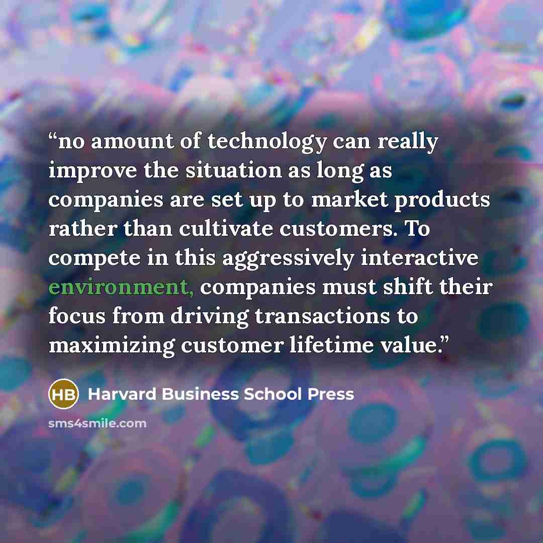 “no amount of technology can really improve the situation as long as companies are set up to market products rather than cultivate customers. To compete in this aggressively interactive environment, companies must shift their focus from driving transactions to maximizing customer lifetime value.” quote by Harvard Business School Press