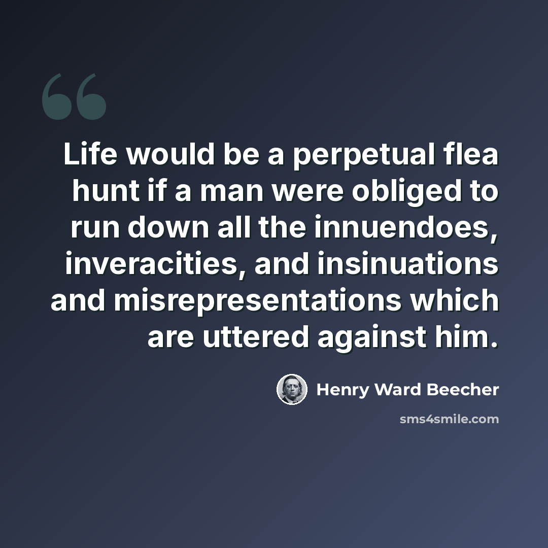 “Life would be a perpetual flea hunt if a man were obliged to run down all the innuendoes, inveracities, and insinuations and misrepresentations which are uttered against him.” quote by Henry Ward Beecher