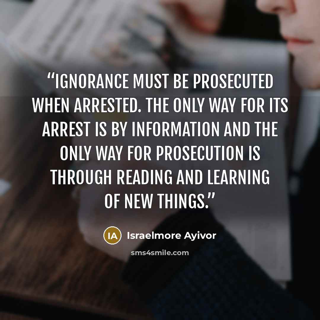 “Ignorance must be prosecuted when arrested. The only way for its arrest is by information and the only way for prosecution is through reading and learning of new things.” quote by Israelmore Ayivor