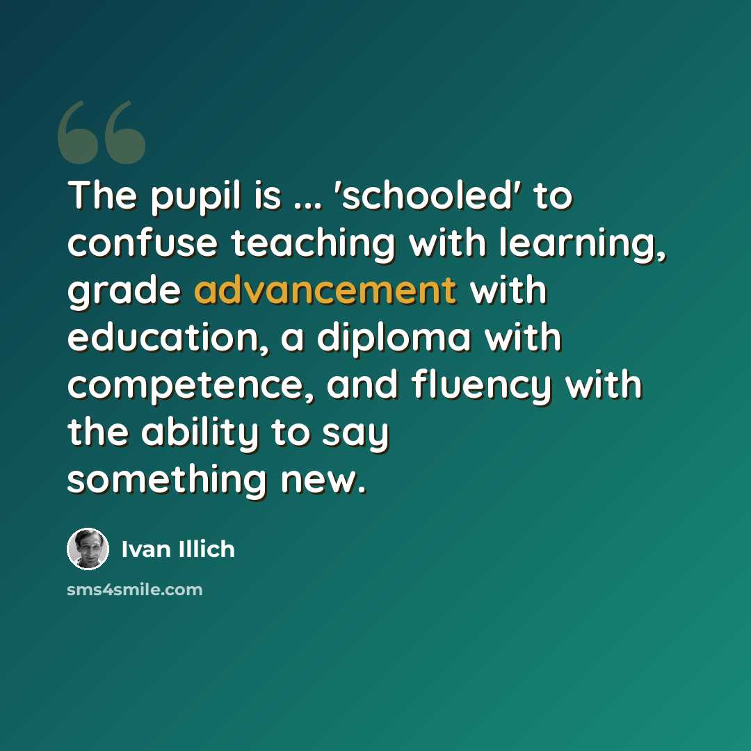 “The pupil is ... 'schooled' to confuse teaching with learning, grade advancement with education, a diploma with competence, and fluency with the ability to say something new.” quote by Ivan Illich