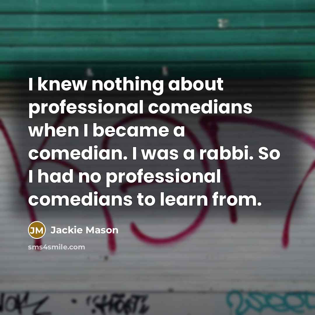 “I knew nothing about professional comedians when I became a comedian. I was a rabbi. So I had no professional comedians to learn from.” quote by Jackie Mason